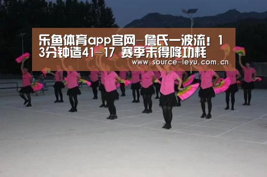 乐鱼体育app官网-詹氏一波流!13分钟造41-17 赛季末得降功耗(图4) 乐鱼体育app官网
