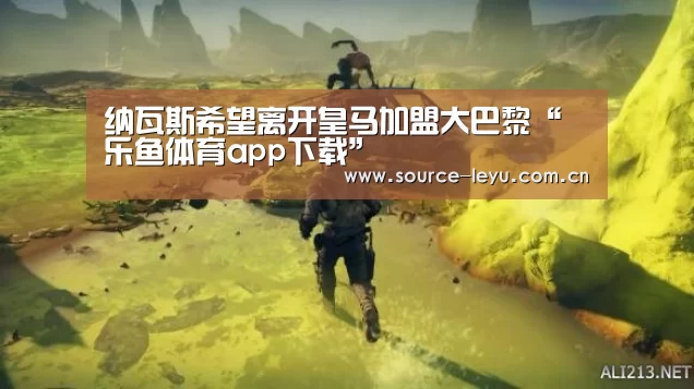 纳瓦斯希望离开皇马加盟大巴黎“乐鱼体育app下载”(图1) 乐鱼体育app官网下载